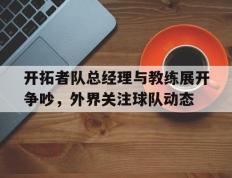 乐鱼官网-开拓者队总经理与教练展开争吵，外界关注球队动态的简单介绍
