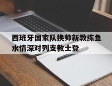 乐鱼体育网站入口-包含西班牙国家队换帅新教练鱼水情深对列支敦士登的词条