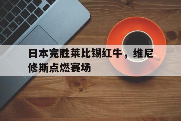 乐鱼-日本完胜莱比锡红牛，维尼修斯点燃赛场的简单介绍